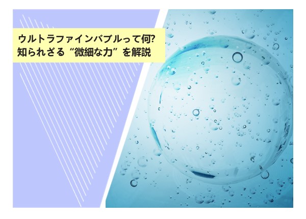 ウルトラファインバブルって何？知られざる“微細な力”を解説
