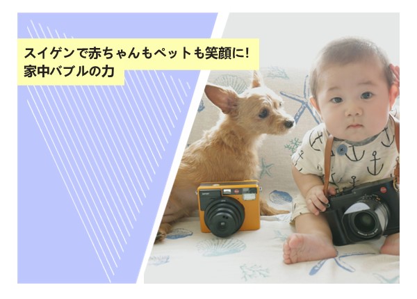 スイゲンで赤ちゃんもペットも笑顔に！家中バブルの力