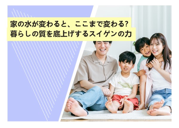 家の水が変わると、ここまで変わる？暮らしの質を底上げするスイゲンの力