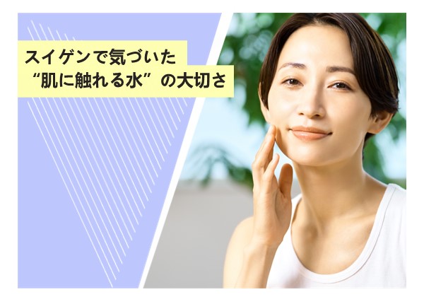 スイゲンで気づいた“肌に触れる水”の大切さ