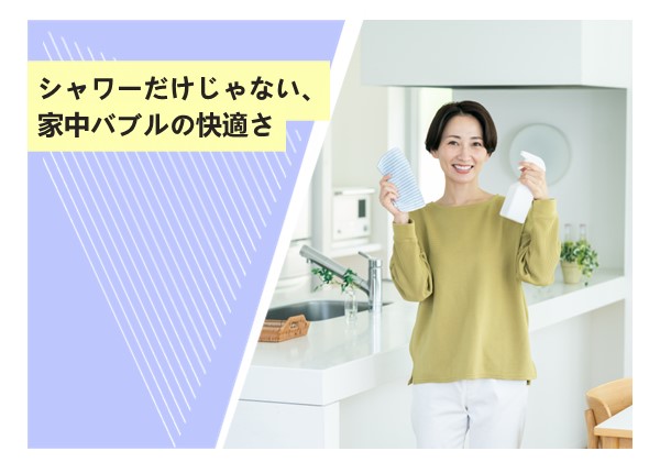 シャワーだけじゃない、家中バブルの快適さ