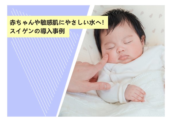 赤ちゃんや敏感肌にやさしい水へ！スイゲンの導入事例