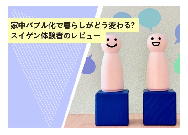 家中バブル化で暮らしがどう変わる？スイゲン体験者のレビュー