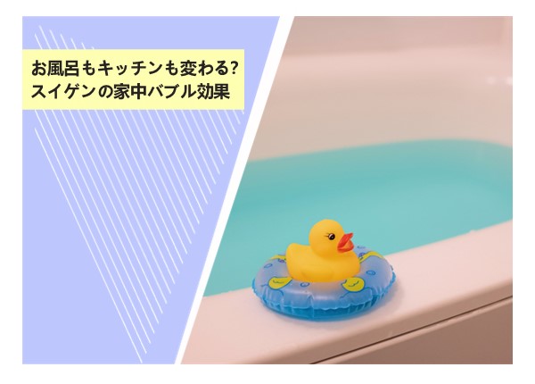 お風呂もキッチンも変わる？スイゲンの家中バブル効果