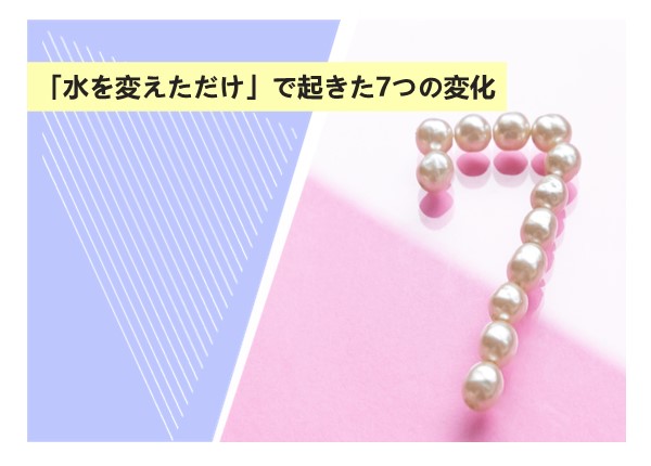 「水を変えただけ」で起きた7つの変化
