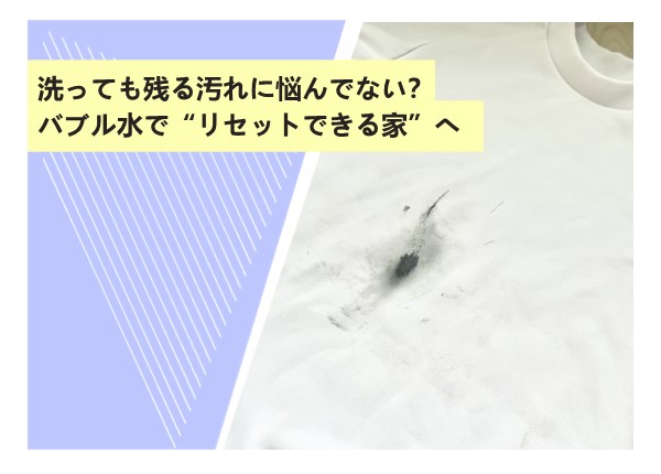 洗っても残る汚れに悩んでない？バブル水で“リセットできる家”へ