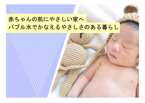 赤ちゃんの肌にやさしい家へ。バブル水でかなえるやさしさのある暮らし