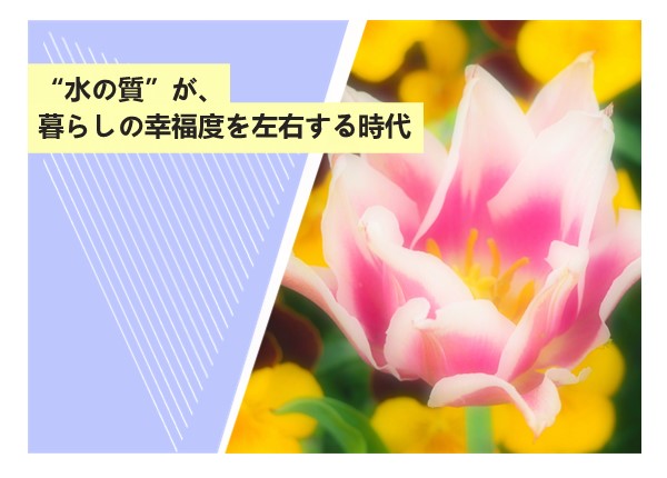 “水の質”が、暮らしの幸福度を左右する時代
