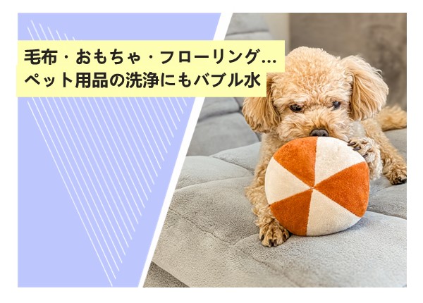 毛布・おもちゃ・フローリング…ペット用品の洗浄にもバブル水