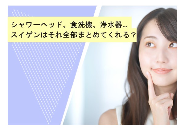 シャワーヘッド、食洗機、浄水器…スイゲンはそれ全部まとめてくれる？