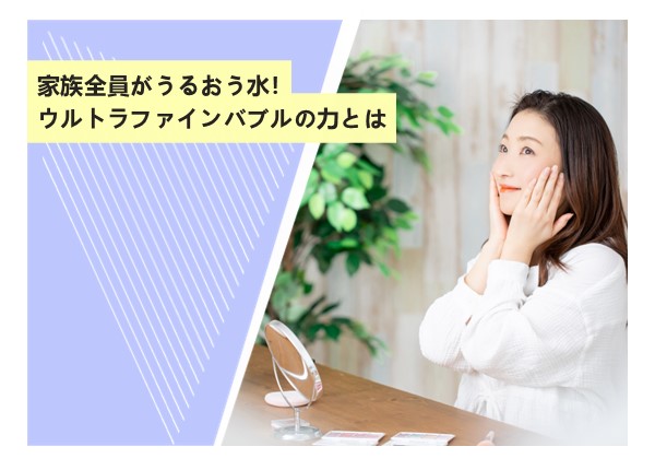 家族全員がうるおう水！ウルトラファインバブルの力とは