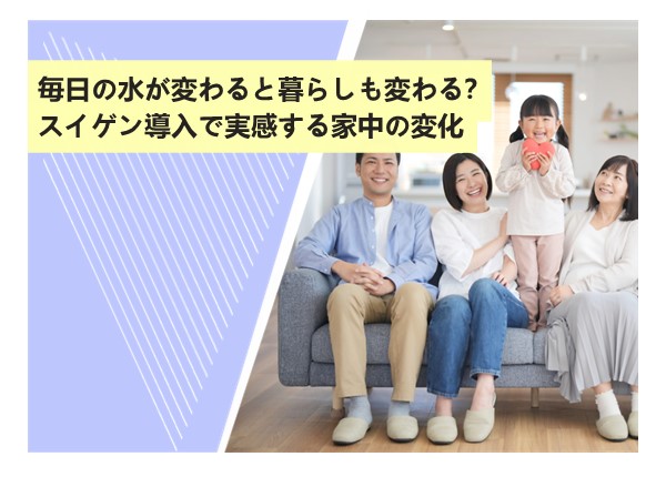 毎日の水が変わると暮らしも変わる？スイゲン導入で実感する家中の変化
