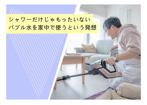 シャワーだけじゃもったいない。バブル水を家中で使うという発想