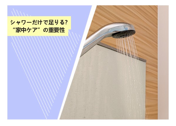 シャワーだけで足りる？“家中ケア”の重要性