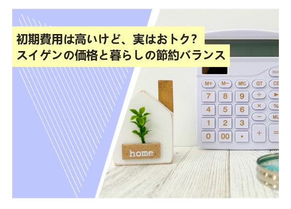 初期費用は高いけど、実はおトク？スイゲンの価格と暮らしの節約バランス