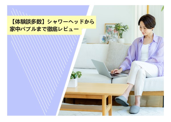 【体験談多数】シャワーヘッドから家中バブルまで徹底レビュー