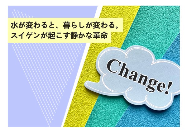 水が変わると、暮らしが変わる。スイゲンが起こす静かな革命