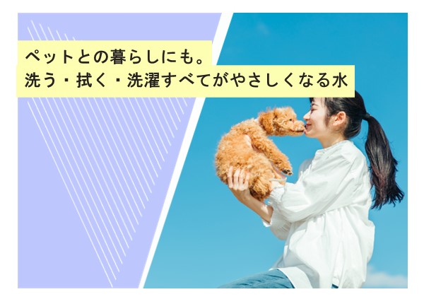ペットとの暮らしにも。洗う・拭く・洗濯すべてがやさしくなる水