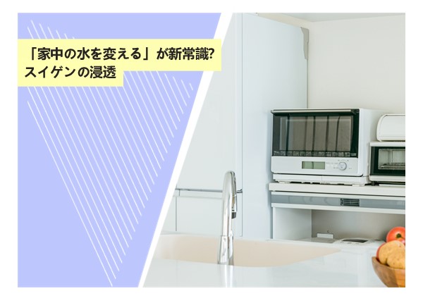 「家中の水を変える」が新常識？スイゲンの浸透