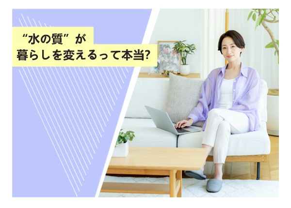 “水の質”が暮らしを変えるって本当？
