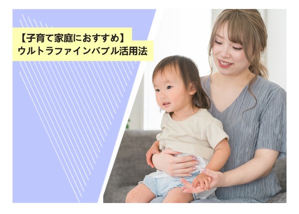 【子育て家庭におすすめ】ウルトラファインバブル活用法