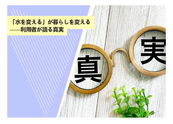 「水を変える」が暮らしを変える——スイゲン利用者が語る真実