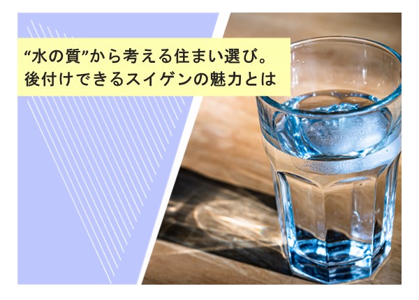 “水の質”から考える住まい選び。後付けできるスイゲンの魅力とは