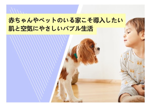 赤ちゃんやペットのいる家こそ導入したい？肌と空気にやさしいバブル生活